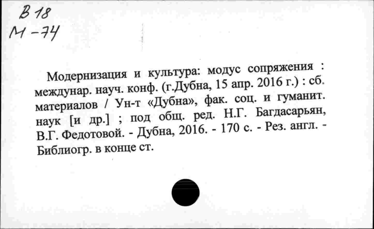 ﻿Модернизация и культура: модус сопряжения : междунар. науч. конф. (г.Дубна, 15 апр. 2016 г.) : сб. материалов / Ун-т «Дубна», фак. соц. и туманит, наук [и др.] ; под общ. ред. Н.Г. Багдасарьян, В.Г. Федотовой. - Дубна, 2016. - 170 с. - Рез. англ. -Библиогр. в конце ст.